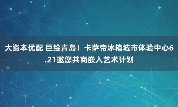 大资本优配 巨绘青岛！卡萨帝冰箱城市体验中心6.21邀您共商嵌入艺术计划