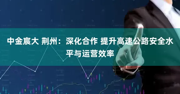 中金宸大 荆州：深化合作 提升高速公路安全水平与运营效率
