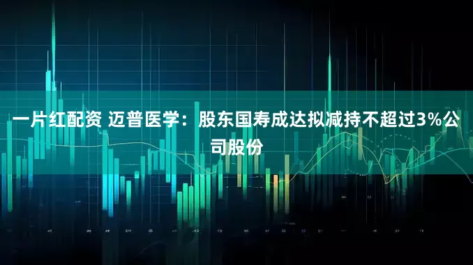 一片红配资 迈普医学：股东国寿成达拟减持不超过3%公司股份