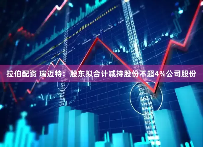 拉伯配资 瑞迈特：股东拟合计减持股份不超4%公司股份