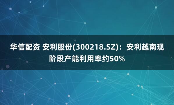 华信配资 安利股份(300218.SZ)：安利越南现阶段产能利用率约50%