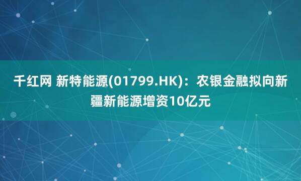 千红网 新特能源(01799.HK)：农银金融拟向新疆新能源增资10亿元
