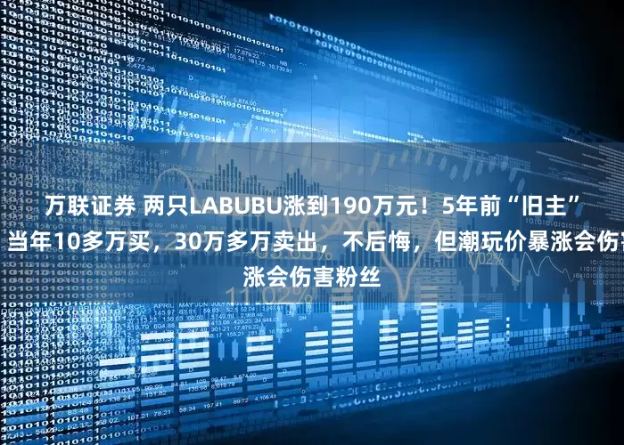 万联证券 两只LABUBU涨到190万元！5年前“旧主”现身：当年10多万买，30万多万卖出，不后悔，但潮玩价暴涨会伤害粉丝