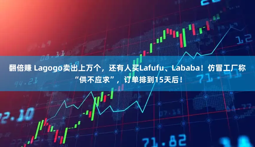 翻倍赚 Lagogo卖出上万个，还有人买Lafufu、Lababa！仿冒工厂称“供不应求”，订单排到15天后！