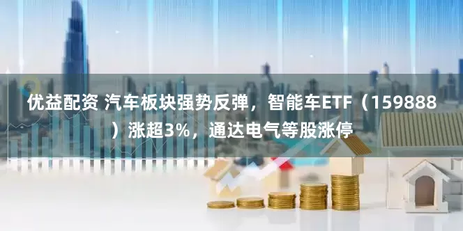 优益配资 汽车板块强势反弹，智能车ETF（159888）涨超3%，通达电气等股涨停