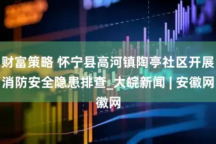 财富策略 怀宁县高河镇陶亭社区开展消防安全隐患排查_大皖新闻 | 安徽网