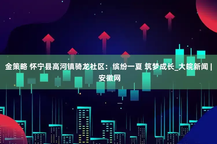 金策略 怀宁县高河镇骑龙社区：缤纷一夏 筑梦成长_大皖新闻 | 安徽网