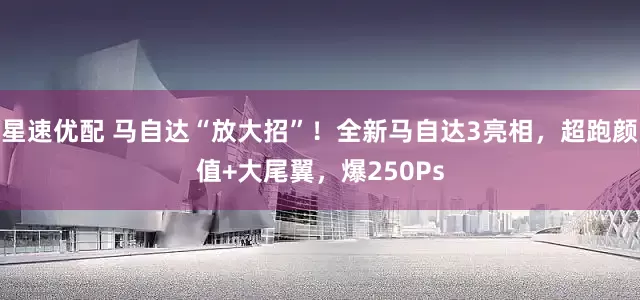 星速优配 马自达“放大招”！全新马自达3亮相，超跑颜值+大尾翼，爆250Ps