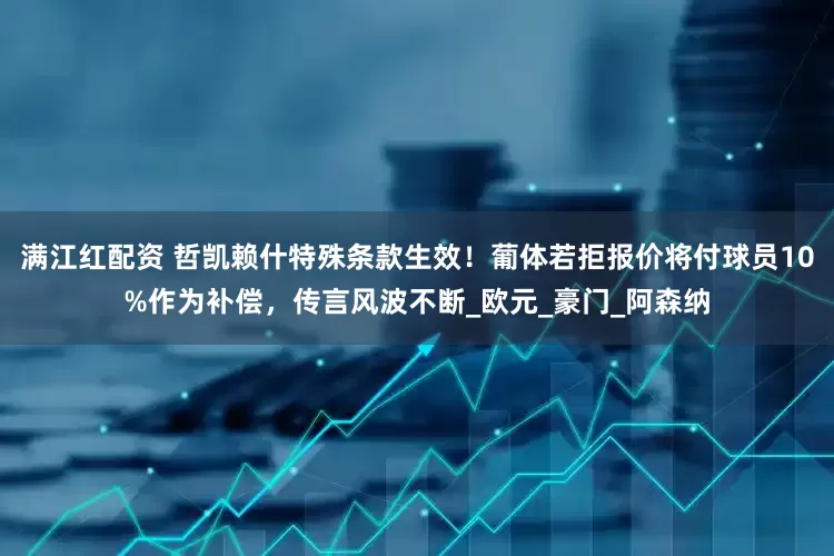 满江红配资 哲凯赖什特殊条款生效！葡体若拒报价将付球员10%作为补偿，传言风波不断_欧元_豪门_阿森纳