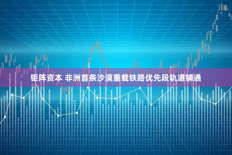 钜阵资本 非洲首条沙漠重载铁路优先段轨道铺通