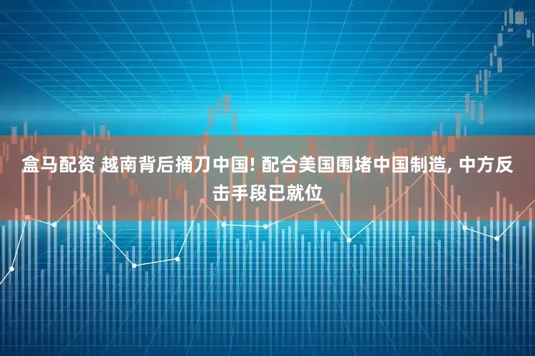 盒马配资 越南背后捅刀中国! 配合美国围堵中国制造, 中方反击手段已就位