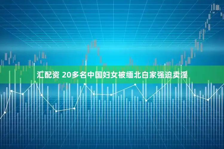 汇配资 20多名中国妇女被缅北白家强迫卖淫