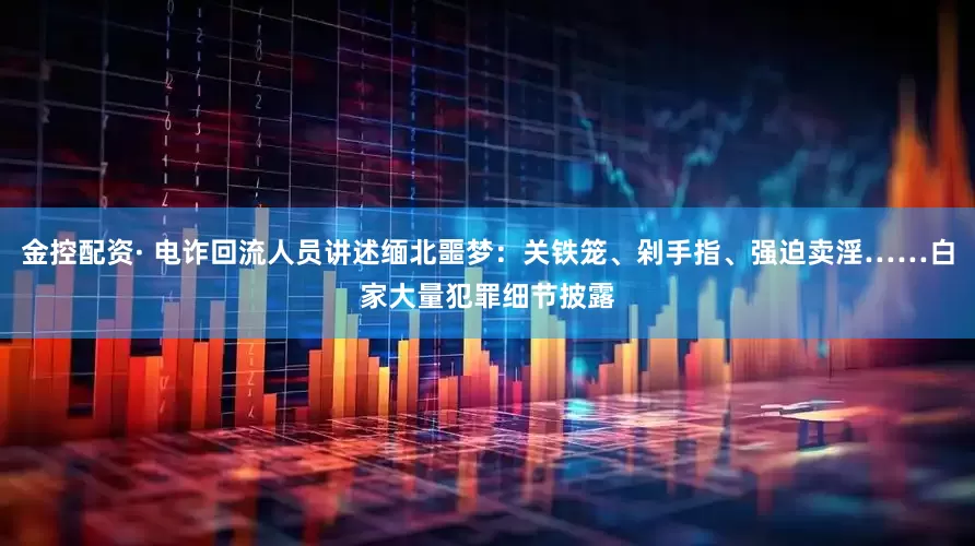 金控配资· 电诈回流人员讲述缅北噩梦：关铁笼、剁手指、强迫卖淫……白家大量犯罪细节披露