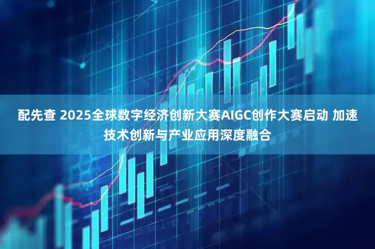 配先查 2025全球数字经济创新大赛AIGC创作大赛启动 加速技术创新与产业应用深度融合