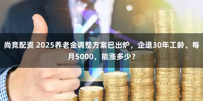尚竞配资 2025养老金调整方案已出炉，企退30年工龄、每月5000，能涨多少？