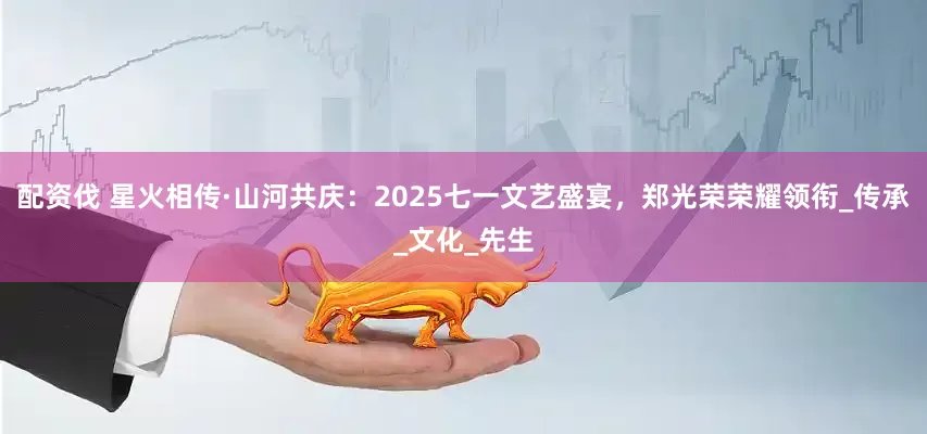 配资伐 星火相传·山河共庆：2025七一文艺盛宴，郑光荣荣耀领衔_传承_文化_先生