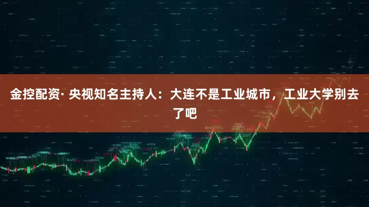 金控配资· 央视知名主持人：大连不是工业城市，工业大学别去了吧