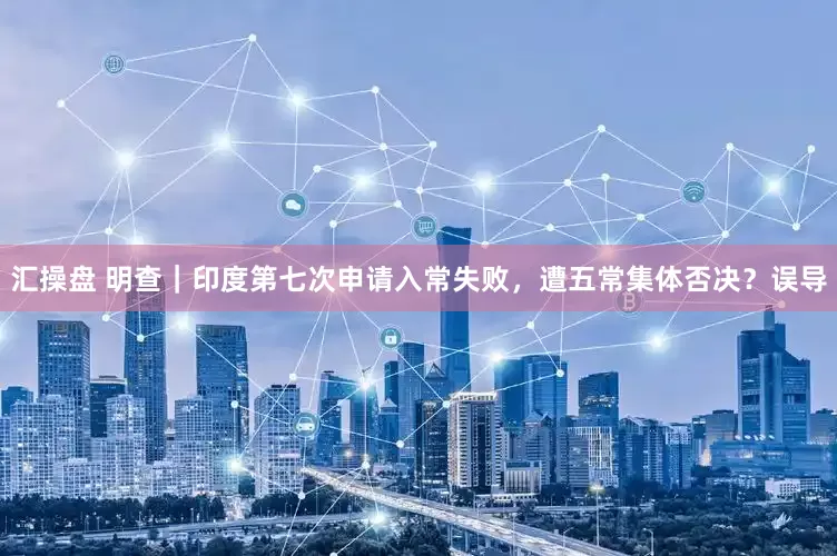 汇操盘 明查｜印度第七次申请入常失败，遭五常集体否决？误导