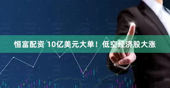恒富配资 10亿美元大单！低空经济股大涨