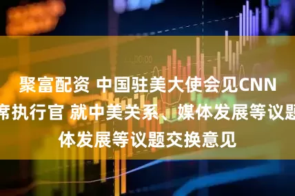 聚富配资 中国驻美大使会见CNN总裁兼首席执行官 就中美关系、媒体发展等议题交换意见