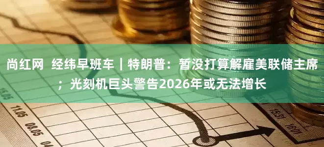 尚红网  经纬早班车｜特朗普：暂没打算解雇美联储主席；光刻机巨头警告2026年或无法增长