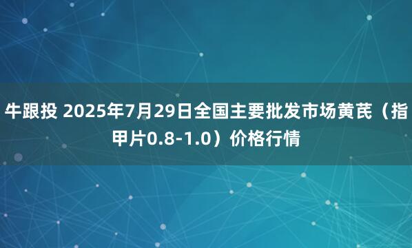 牛跟投 2025年7月29日全国主要批发市场黄芪（指甲片0.8-1.0）价格行情