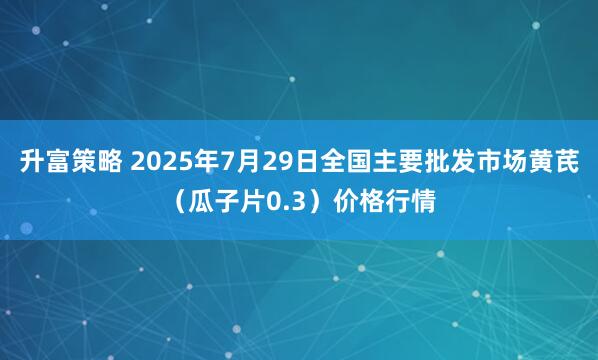 升富策略 2025年7月29日全国主要批发市场黄芪（瓜子片0.3）价格行情