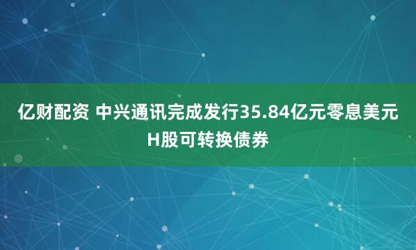 亿财配资 中兴通讯完成发行35.84亿元零息美元H股可转换债券