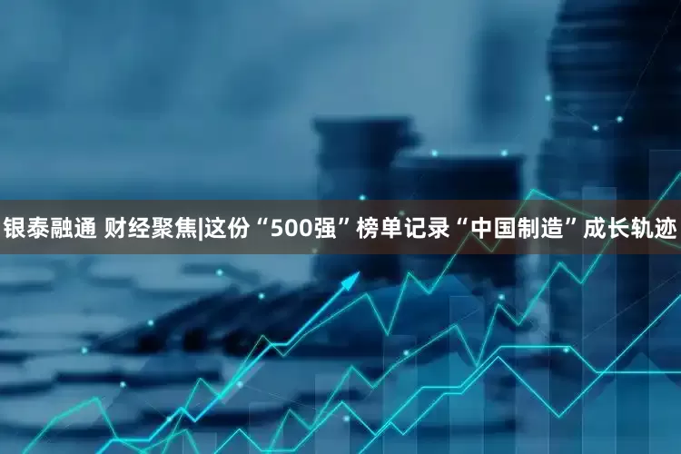银泰融通 财经聚焦|这份“500强”榜单记录“中国制造”成长轨迹