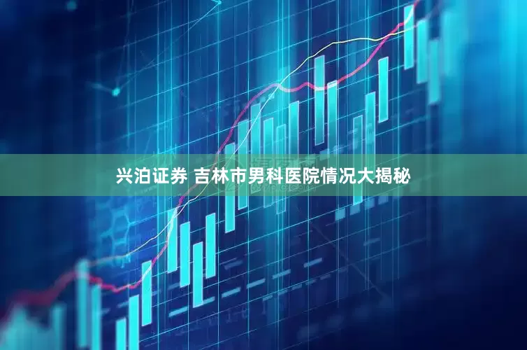 兴泊证券 吉林市男科医院情况大揭秘