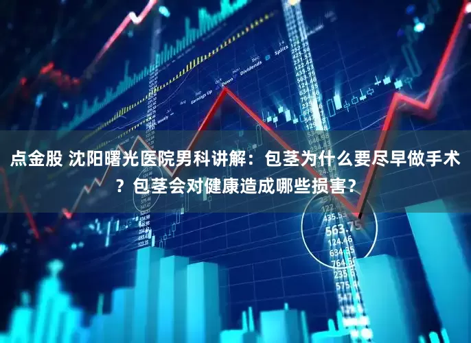 点金股 沈阳曙光医院男科讲解：包茎为什么要尽早做手术？包茎会对健康造成哪些损害？