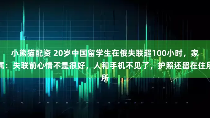 小熊猫配资 20岁中国留学生在俄失联超100小时，家属：失联前心情不是很好，人和手机不见了，护照还留在住所