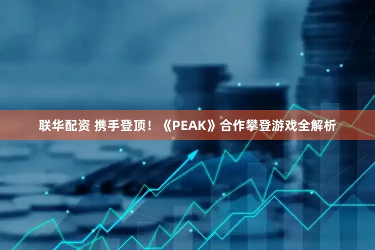 联华配资 携手登顶!《PEAK》合作攀登游戏全解析