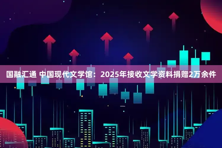 国融汇通 中国现代文学馆：2025年接收文学资料捐赠2万余件