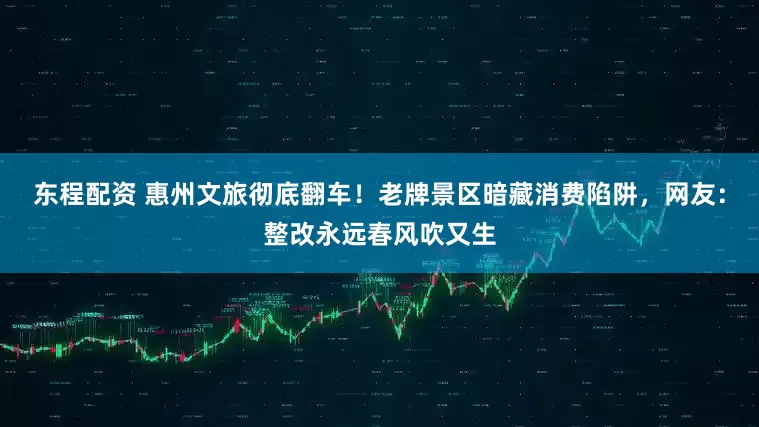 东程配资 惠州文旅彻底翻车！老牌景区暗藏消费陷阱，网友：整改永远春风吹又生