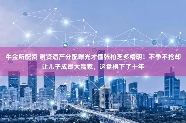 牛金所配资 谢贤遗产分配曝光才懂张柏芝多精明！不争不抢却让儿子成最大赢家，这盘棋下了十年